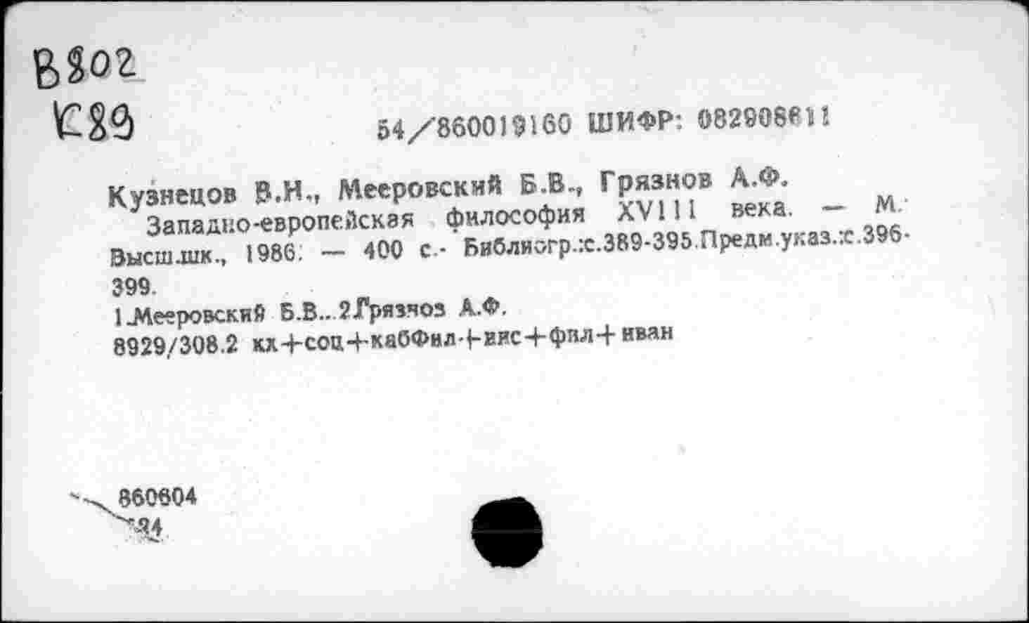 ﻿В?ог
Ш	54/860019160 ШИФР: 082908811I
Кузнецов Р.Н., Мееровскмй Б.В., Грязнов А.Ф.
Западно-европейская философия AVI И века.
Высш.шк., 1986: — 400 с.- Бвблиогр.:с.389-395.Предм.указ.:с 399.
1.Мееровский Б.В.. гГрязчоз А.Ф.
8929/308.2 кх+соп+ка(5Фнл-|-вис4-фпл+ ими
М.
.396-
860804 "М4